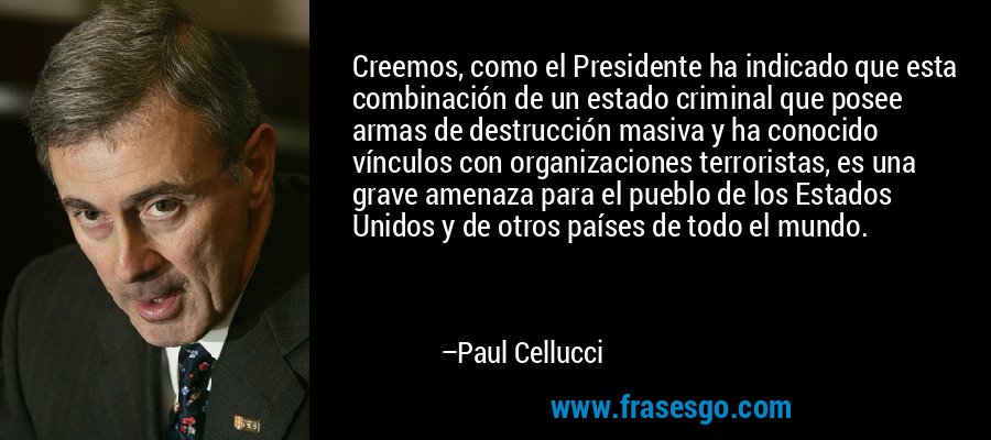 Creemos, como el Presidente ha indicado que esta combinación de un estado criminal que posee armas de destrucción masiva y ha conocido vínculos con organizaciones terroristas, es una grave amenaza para el pueblo de los Estados Unidos y de otros países de todo el mundo. – Paul Cellucci
