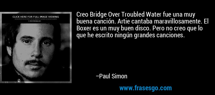 Creo Bridge Over Troubled Water fue una muy buena canción. Artie cantaba maravillosamente. El Boxer es un muy buen disco. Pero no creo que lo que he escrito ningún grandes canciones. – Paul Simon