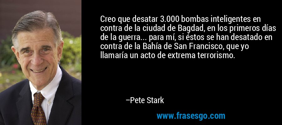 Creo que desatar 3.000 bombas inteligentes en contra de la ciudad de Bagdad, en los primeros días de la guerra... para mí, si éstos se han desatado en contra de la Bahía de San Francisco, que yo llamaría un acto de extrema terrorismo. – Pete Stark