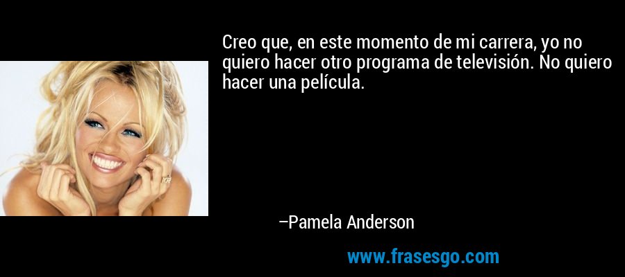 Creo que, en este momento de mi carrera, yo no quiero hacer otro programa de televisión. No quiero hacer una película. – Pamela Anderson