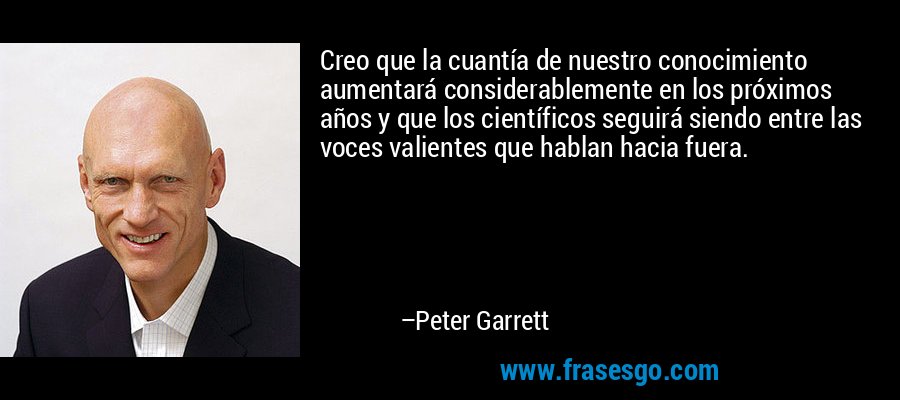 Creo que la cuantía de nuestro conocimiento aumentará considerablemente en los próximos años y que los científicos seguirá siendo entre las voces valientes que hablan hacia fuera. – Peter Garrett