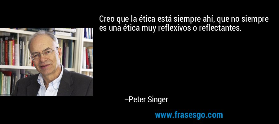 Creo que la ética está siempre ahí, que no siempre es una ética muy reflexivos o reflectantes. – Peter Singer