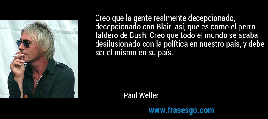 Creo que la gente realmente decepcionado, decepcionado con Blair, así, que es como el perro faldero de Bush. Creo que todo el mundo se acaba desilusionado con la política en nuestro país, y debe ser el mismo en su país. – Paul Weller