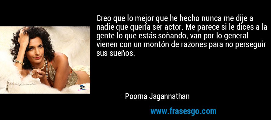 Creo que lo mejor que he hecho nunca me dije a nadie que quería ser actor. Me parece si le dices a la gente lo que estás soñando, van por lo general vienen con un montón de razones para no perseguir sus sueños. – Poorna Jagannathan