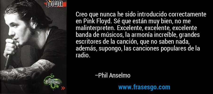 Creo que nunca he sido introducido correctamente en Pink Floyd. Sé que están muy bien, no me malinterpreten. Excelente, excelente, excelente banda de músicos, la armonía increíble, grandes escritores de la canción, que no saben nada, además, supongo, las canciones populares de la radio. – Phil Anselmo