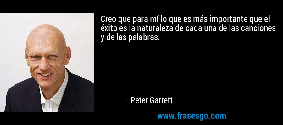 Creo que para mí lo que es más importante que el éxito es la naturaleza de cada una de las canciones y de las palabras. – Peter Garrett