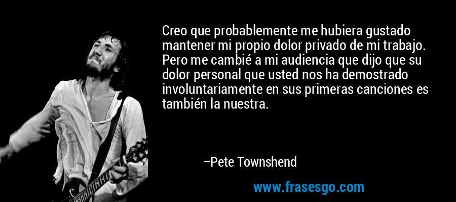 Creo que probablemente me hubiera gustado mantener mi propio dolor privado de mi trabajo. Pero me cambié a mi audiencia que dijo que su dolor personal que usted nos ha demostrado involuntariamente en sus primeras canciones es también la nuestra. – Pete Townshend