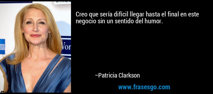 Creo que sería difícil llegar hasta el final en este negocio sin un sentido del humor. – Patricia Clarkson