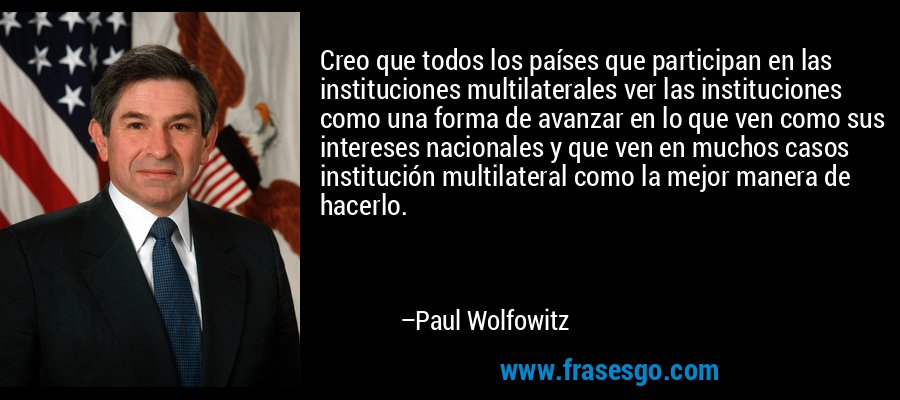 Creo que todos los países que participan en las instituciones multilaterales ver las instituciones como una forma de avanzar en lo que ven como sus intereses nacionales y que ven en muchos casos institución multilateral como la mejor manera de hacerlo. – Paul Wolfowitz