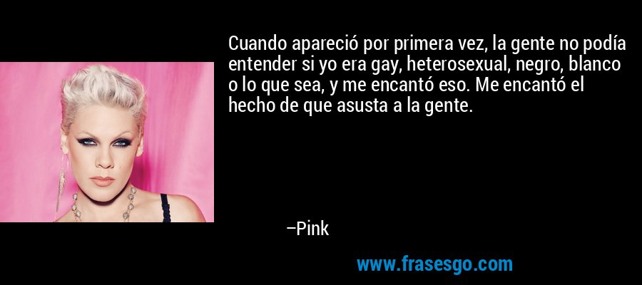 Cuando apareció por primera vez, la gente no podía entender si yo era gay, heterosexual, negro, blanco o lo que sea, y me encantó eso. Me encantó el hecho de que asusta a la gente. – Pink