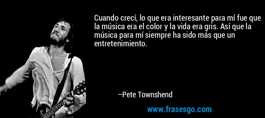 Cuando crecí, lo que era interesante para mí fue que la música era el color y la vida era gris. Así que la música para mí siempre ha sido más que un entretenimiento. – Pete Townshend