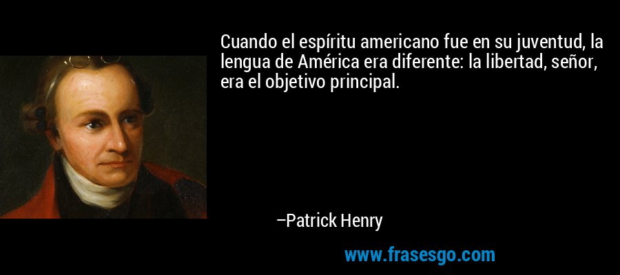 Cuando el espíritu americano fue en su juventud, la lengua de América era diferente: la libertad, señor, era el objetivo principal. – Patrick Henry
