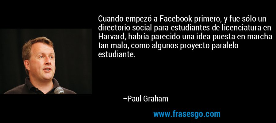 Cuando empezó a Facebook primero, y fue sólo un directorio social para estudiantes de licenciatura en Harvard, habría parecido una idea puesta en marcha tan malo, como algunos proyecto paralelo estudiante. – Paul Graham