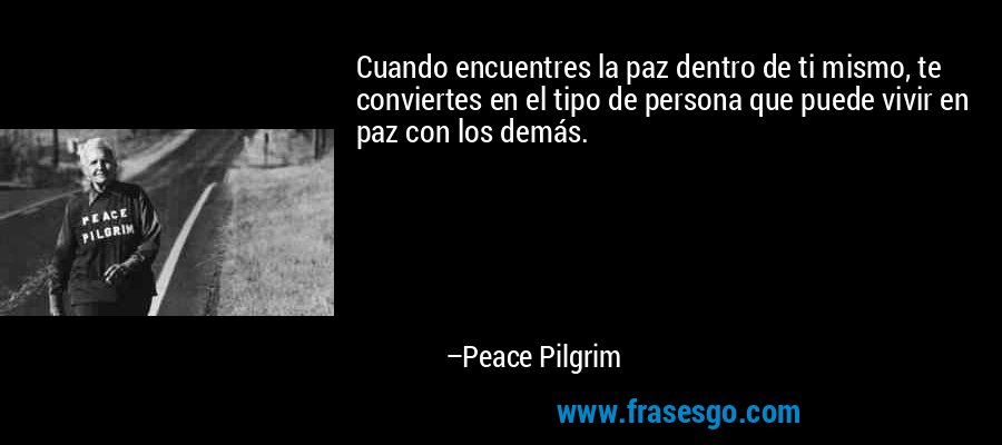 Cuando encuentres la paz dentro de ti mismo, te conviertes en el tipo de persona que puede vivir en paz con los demás. – Peace Pilgrim