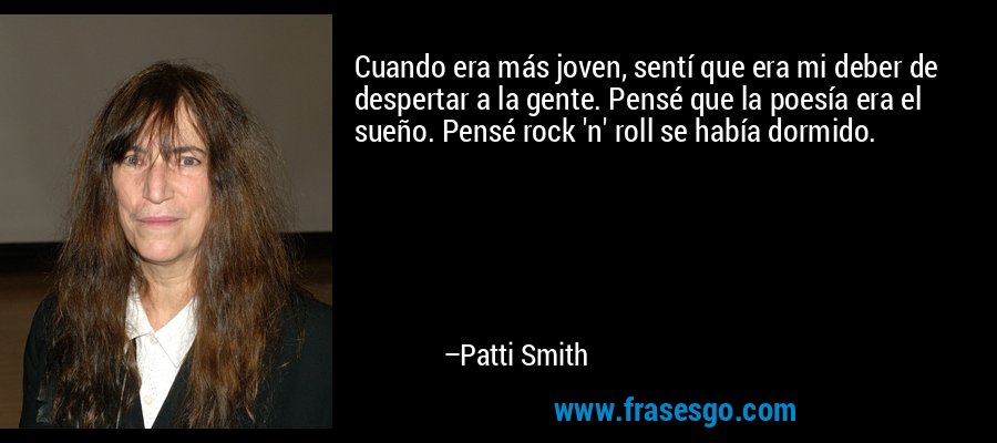 Cuando era más joven, sentí que era mi deber de despertar a la gente. Pensé que la poesía era el sueño. Pensé rock 'n' roll se había dormido. – Patti Smith