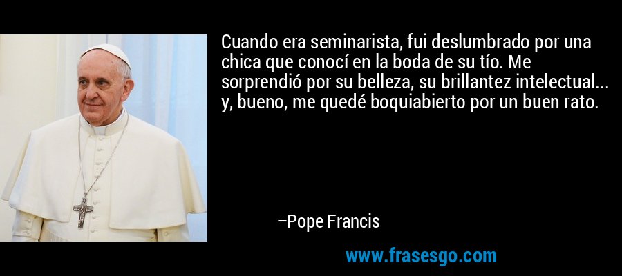Cuando era seminarista, fui deslumbrado por una chica que conocí en la boda de su tío. Me sorprendió por su belleza, su brillantez intelectual... y, bueno, me quedé boquiabierto por un buen rato. – Pope Francis