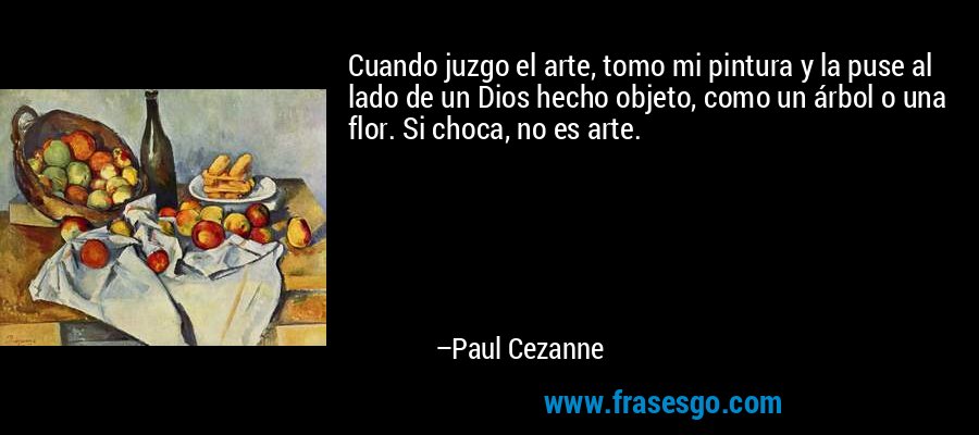 Cuando juzgo el arte, tomo mi pintura y la puse al lado de un Dios hecho objeto, como un árbol o una flor. Si choca, no es arte. – Paul Cezanne