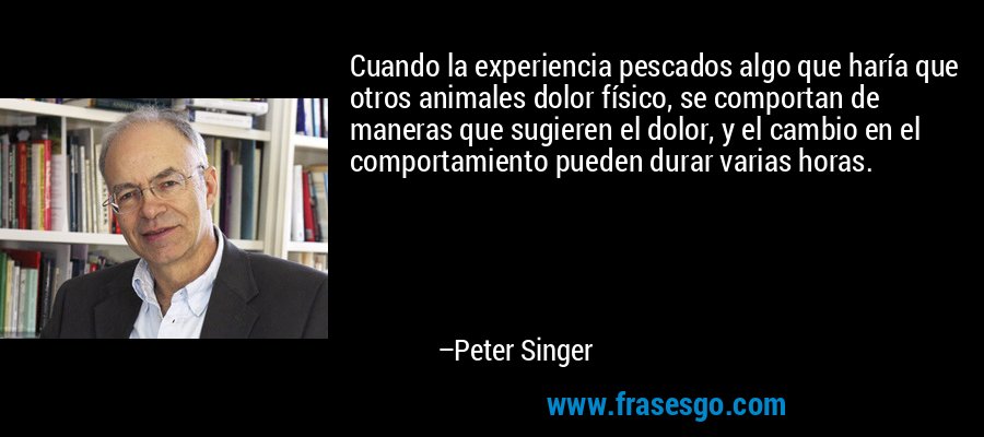 Cuando la experiencia pescados algo que haría que otros animales dolor físico, se comportan de maneras que sugieren el dolor, y el cambio en el comportamiento pueden durar varias horas. – Peter Singer