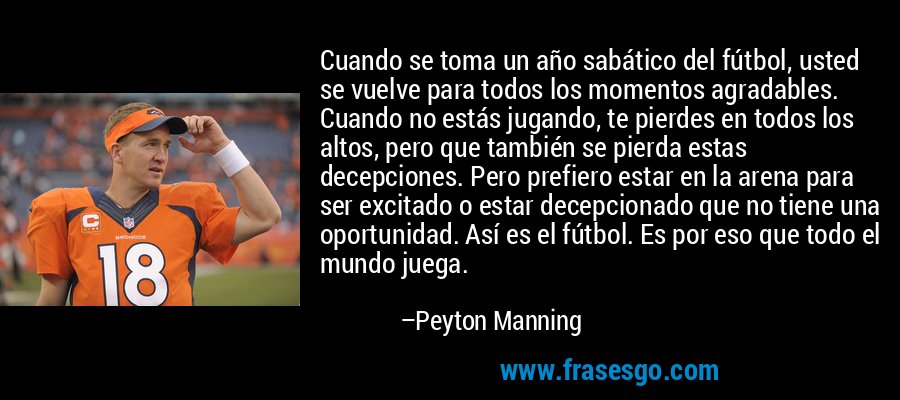 Cuando se toma un año sabático del fútbol, ​​usted se vuelve para todos los momentos agradables. Cuando no estás jugando, te pierdes en todos los altos, pero que también se pierda estas decepciones. Pero prefiero estar en la arena para ser excitado o estar decepcionado que no tiene una oportunidad. Así es el fútbol. Es por eso que todo el mundo juega. – Peyton Manning