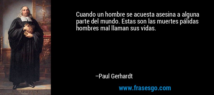 Cuando un hombre se acuesta asesina a alguna parte del mundo. Estas son las muertes pálidas hombres mal llaman sus vidas. – Paul Gerhardt