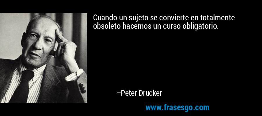 Cuando un sujeto se convierte en totalmente obsoleto hacemos un curso obligatorio. – Peter Drucker