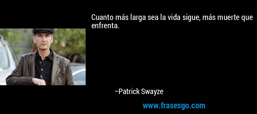 Cuanto más larga sea la vida sigue, más muerte que enfrenta. – Patrick Swayze