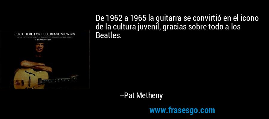 De 1962 a 1965 la guitarra se convirtió en el icono de la cultura juvenil, gracias sobre todo a los Beatles. – Pat Metheny
