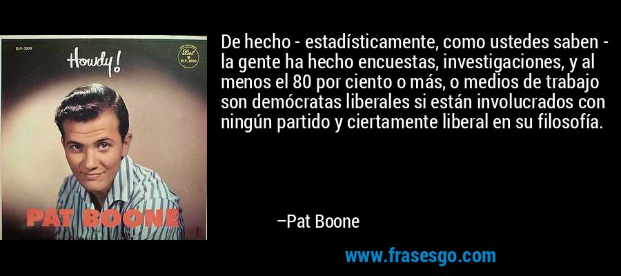 De hecho - estadísticamente, como ustedes saben - la gente ha hecho encuestas, investigaciones, y al menos el 80 por ciento o más, o medios de trabajo son demócratas liberales si están involucrados con ningún partido y ciertamente liberal en su filosofía. – Pat Boone