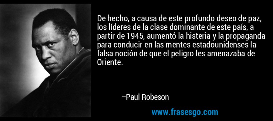 De hecho, a causa de este profundo deseo de paz, los líderes de la clase dominante de este país, a partir de 1945, aumentó la histeria y la propaganda para conducir en las mentes estadounidenses la falsa noción de que el peligro les amenazaba de Oriente. – Paul Robeson
