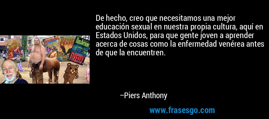De hecho, creo que necesitamos una mejor educación sexual en nuestra propia cultura, aquí en Estados Unidos, para que gente joven a aprender acerca de cosas como la enfermedad venérea antes de que la encuentren. – Piers Anthony