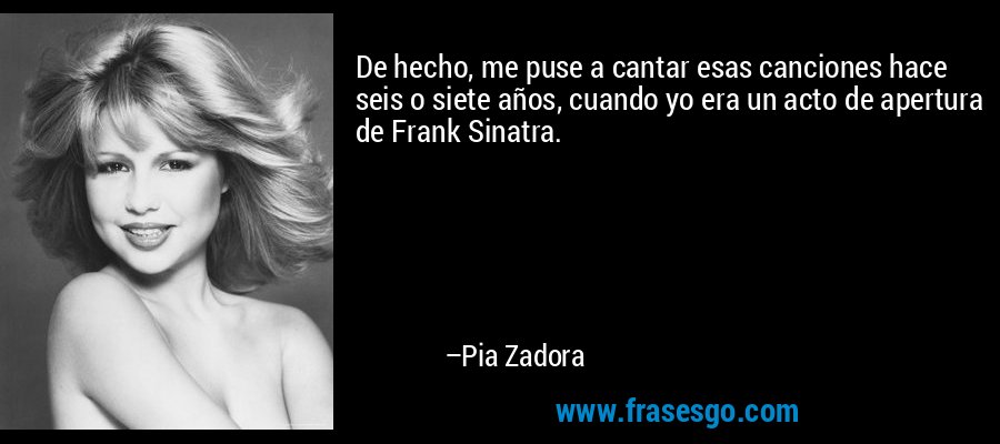 De hecho, me puse a cantar esas canciones hace seis o siete años, cuando yo era un acto de apertura de Frank Sinatra. – Pia Zadora