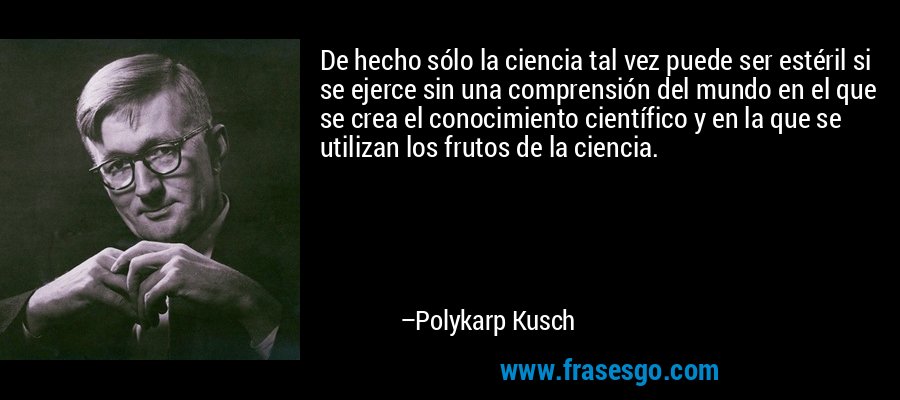 De hecho sólo la ciencia tal vez puede ser estéril si se ejerce sin una comprensión del mundo en el que se crea el conocimiento científico y en la que se utilizan los frutos de la ciencia. – Polykarp Kusch