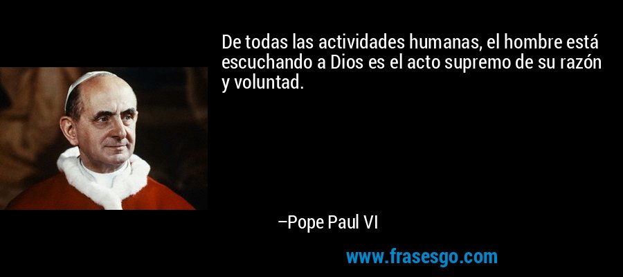 De todas las actividades humanas, el hombre está escuchando a Dios es el acto supremo de su razón y voluntad. – Pope Paul VI