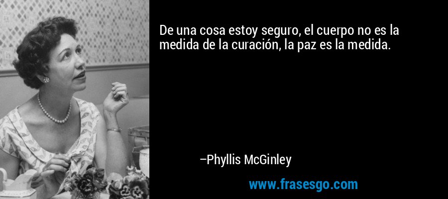 De una cosa estoy seguro, el cuerpo no es la medida de la curación, la paz es la medida. – Phyllis McGinley