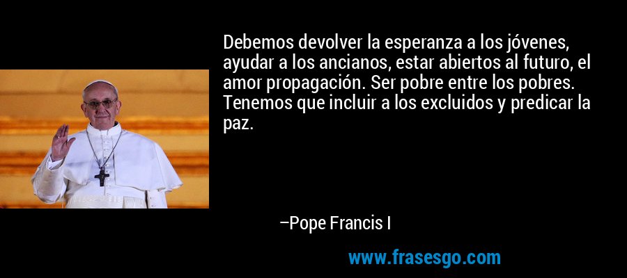 Debemos devolver la esperanza a los jóvenes, ayudar a los ancianos, estar abiertos al futuro, el amor propagación. Ser pobre entre los pobres. Tenemos que incluir a los excluidos y predicar la paz. – Pope Francis I