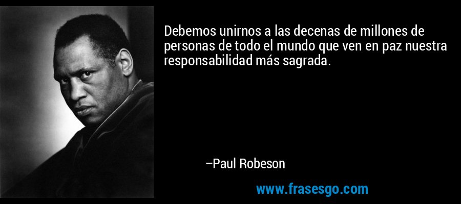 Debemos unirnos a las decenas de millones de personas de todo el mundo que ven en paz nuestra responsabilidad más sagrada. – Paul Robeson