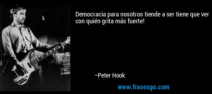 Democracia para nosotros tiende a ser tiene que ver con quién grita más fuerte! – Peter Hook