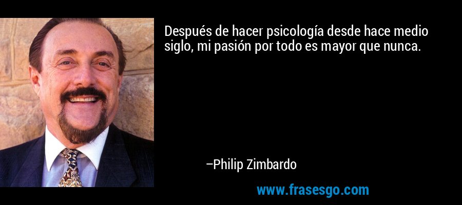 Después de hacer psicología desde hace medio siglo, mi pasión por todo es mayor que nunca. – Philip Zimbardo