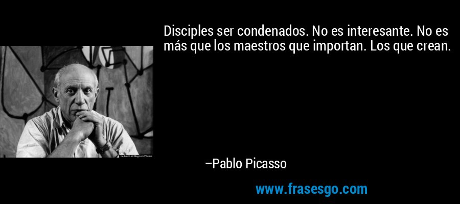 Disciples ser condenados. No es interesante. No es más que los maestros que importan. Los que crean. – Pablo Picasso