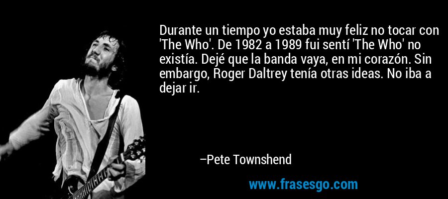 Durante un tiempo yo estaba muy feliz no tocar con 'The Who'. De 1982 a 1989 fui sentí 'The Who' no existía. Dejé que la banda vaya, en mi corazón. Sin embargo, Roger Daltrey tenía otras ideas. No iba a dejar ir. – Pete Townshend