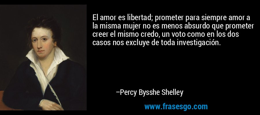 El amor es libertad; prometer para siempre amor a la misma mujer no es menos absurdo que prometer creer el mismo credo, un voto como en los dos casos nos excluye de toda investigación. – Percy Bysshe Shelley