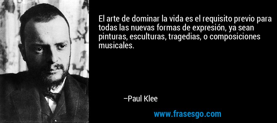 El arte de dominar la vida es el requisito previo para todas las nuevas formas de expresión, ya sean pinturas, esculturas, tragedias, o composiciones musicales. – Paul Klee