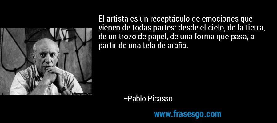 El artista es un receptáculo de emociones que vienen de todas partes: desde el cielo, de la tierra, de un trozo de papel, de una forma que pasa, a partir de una tela de araña. – Pablo Picasso