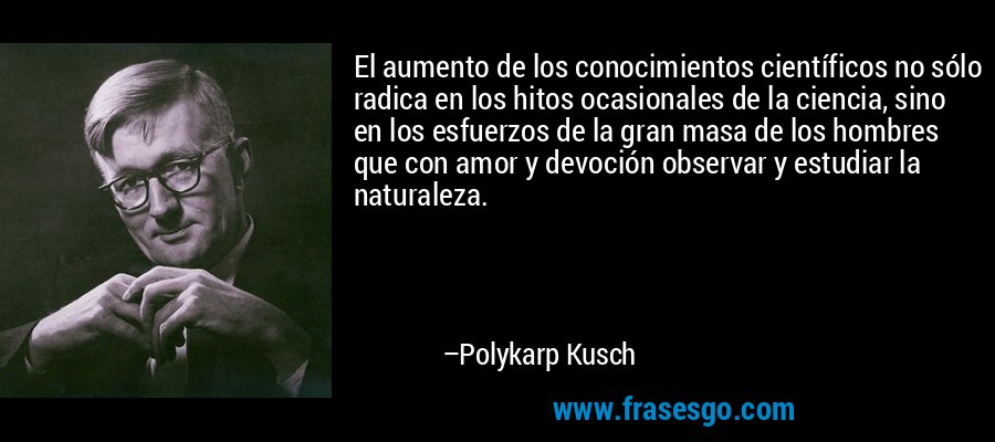 El aumento de los conocimientos científicos no sólo radica en los hitos ocasionales de la ciencia, sino en los esfuerzos de la gran masa de los hombres que con amor y devoción observar y estudiar la naturaleza. – Polykarp Kusch