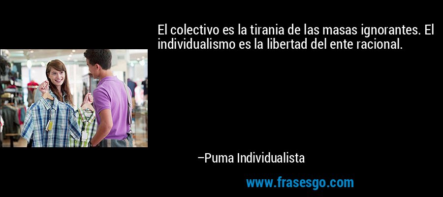 El colectivo es la tirania de las masas ignorantes. El individualismo es la libertad del ente racional. – Puma Individualista