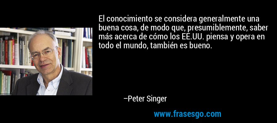 El conocimiento se considera generalmente una buena cosa, de modo que, presumiblemente, saber más acerca de cómo los EE.UU. piensa y opera en todo el mundo, también es bueno. – Peter Singer