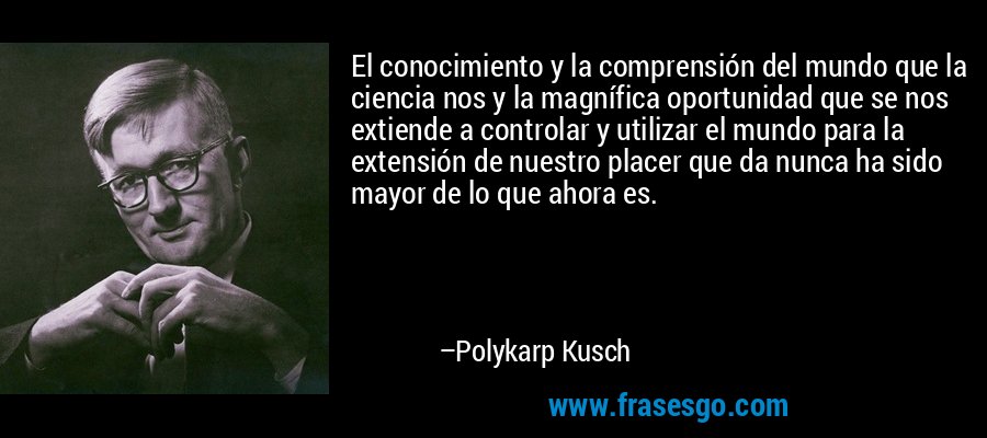 El conocimiento y la comprensión del mundo que la ciencia nos y la magnífica oportunidad que se nos extiende a controlar y utilizar el mundo para la extensión de nuestro placer que da nunca ha sido mayor de lo que ahora es. – Polykarp Kusch