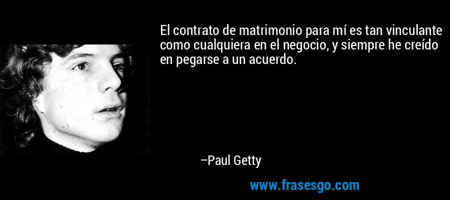 El contrato de matrimonio para mí es tan vinculante como cualquiera en el negocio, y siempre he creído en pegarse a un acuerdo. – Paul Getty