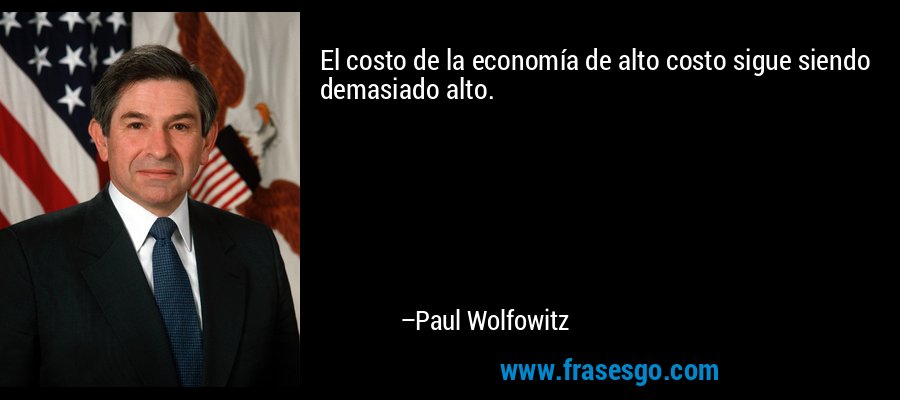 El costo de la economía de alto costo sigue siendo demasiado alto. – Paul Wolfowitz