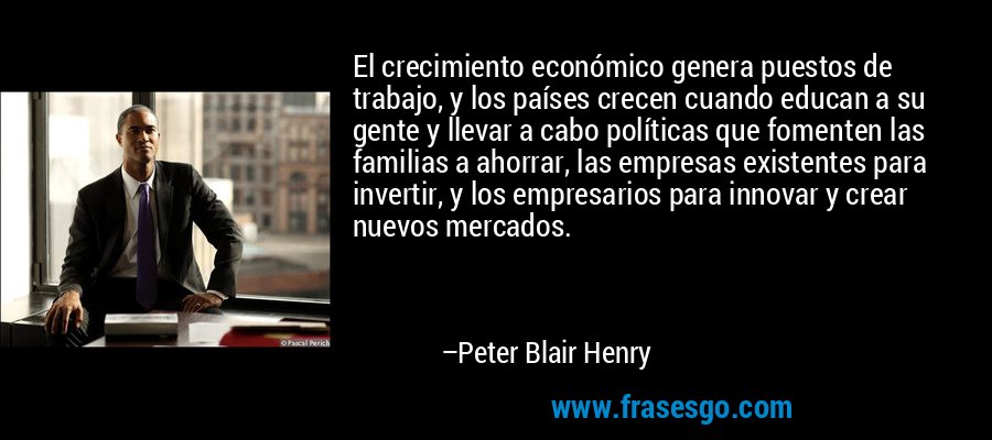 El crecimiento económico genera puestos de trabajo, y los países crecen cuando educan a su gente y llevar a cabo políticas que fomenten las familias a ahorrar, las empresas existentes para invertir, y los empresarios para innovar y crear nuevos mercados. – Peter Blair Henry